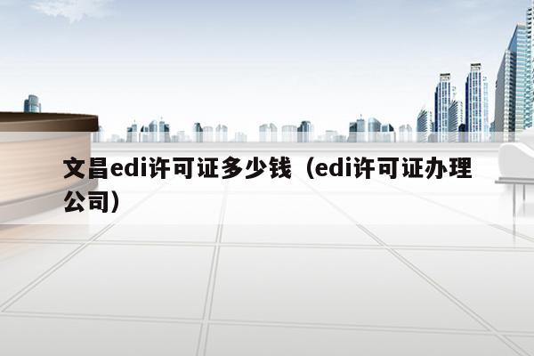 文昌edi许可证多少钱（edi许可证办理公司）