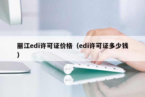 丽江edi许可证价格（edi许可证多少钱）