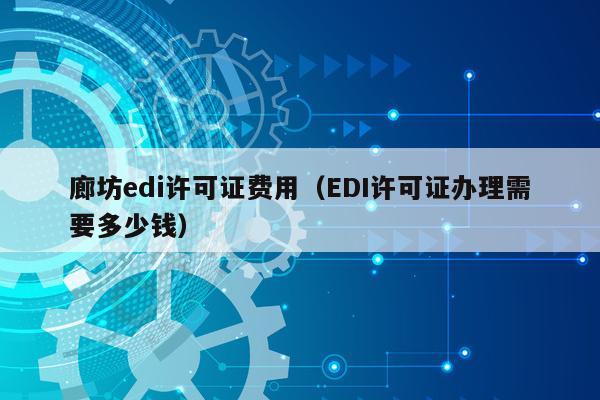 廊坊edi许可证费用（EDI许可证办理需要多少钱）