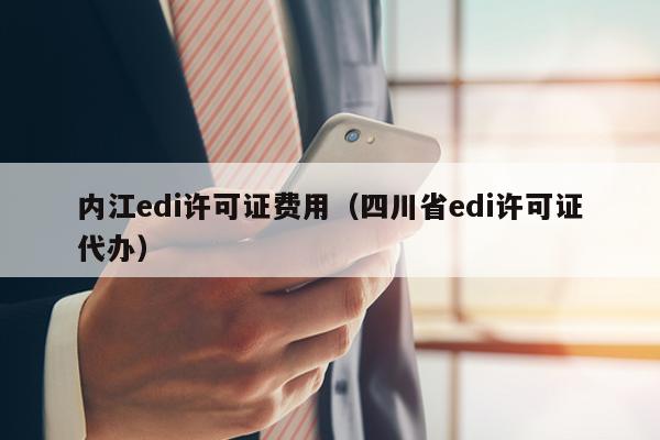 内江edi许可证费用（四川省edi许可证代办）