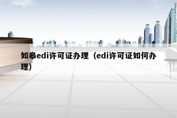 如皋edi许可证办理（edi许可证如何办理）