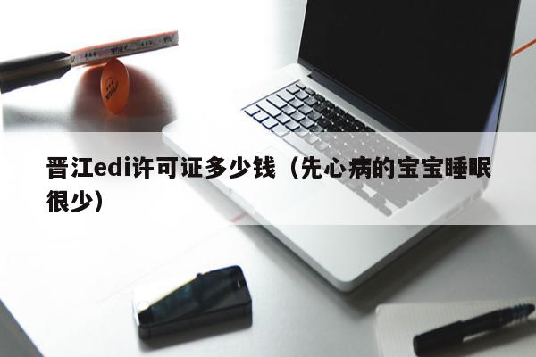 晋江edi许可证多少钱（先心病的宝宝睡眠很少）