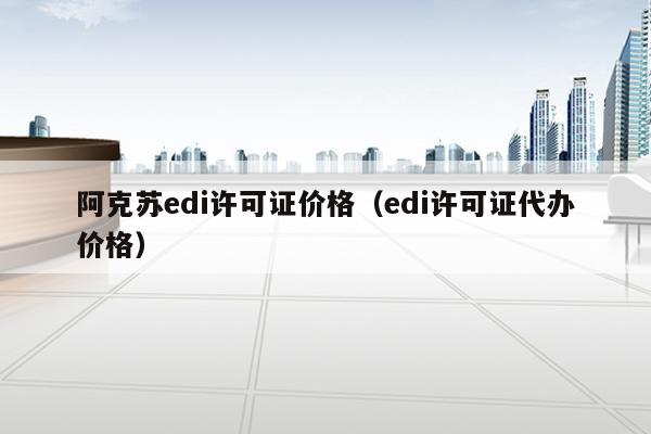 阿克苏edi许可证价格（edi许可证代办价格）