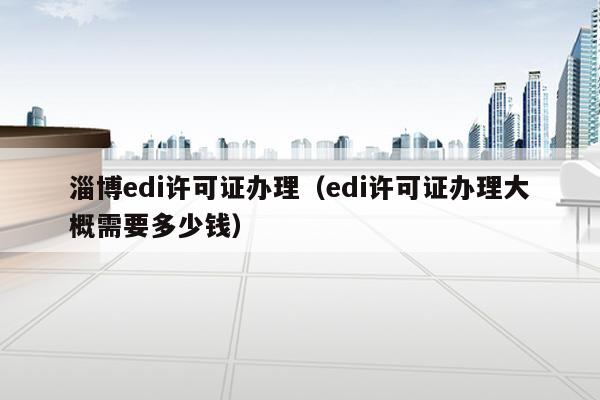 淄博edi许可证办理（edi许可证办理大概需要多少钱）