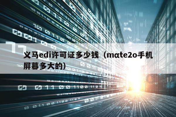 义马edi许可证多少钱（mαte2o手机屏幕多大的）
