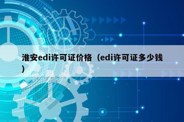 淮安edi许可证价格（edi许可证多少钱）