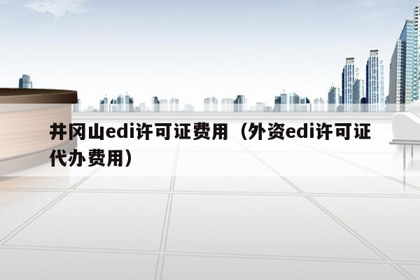 井冈山edi许可证费用（外资edi许可证代办费用）