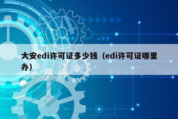 大安edi许可证多少钱（edi许可证哪里办）