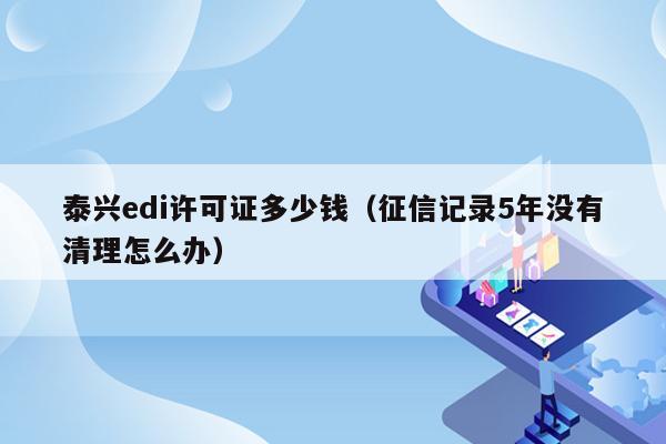 泰兴edi许可证多少钱（征信记录5年没有清理怎么办）