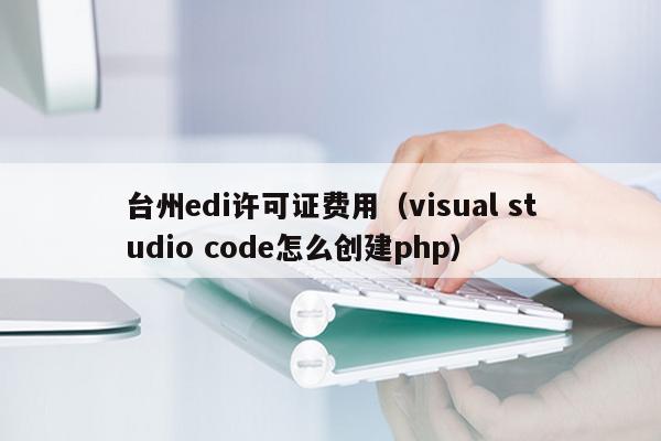 台州edi许可证费用（visual studio code怎么创建php）