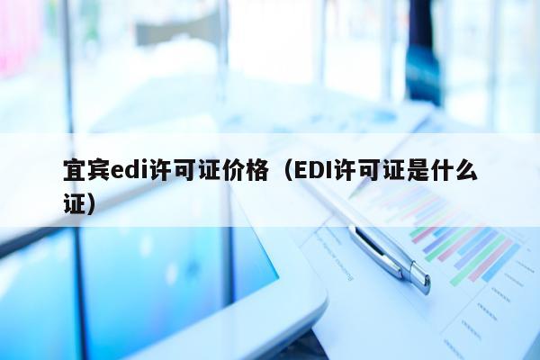 宜宾edi许可证价格（EDI许可证是什么证）