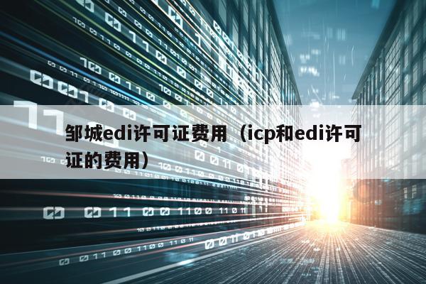 邹城edi许可证费用（icp和edi许可证的费用）