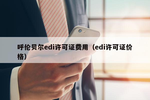 呼伦贝尔edi许可证费用（edi许可证价格）