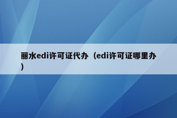 丽水edi许可证代办（edi许可证哪里办）