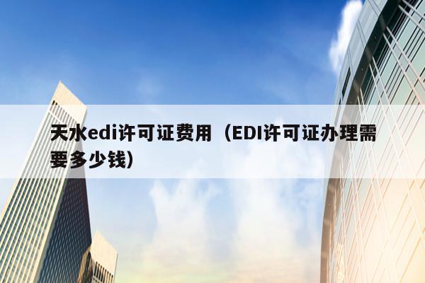 天水edi许可证费用（EDI许可证办理需要多少钱）