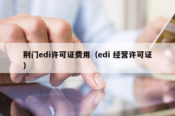 荆门edi许可证费用（edi 经营许可证）