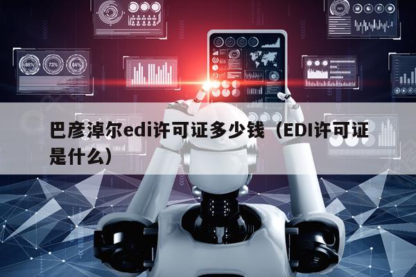 巴彦淖尔edi许可证多少钱（EDI许可证是什么）