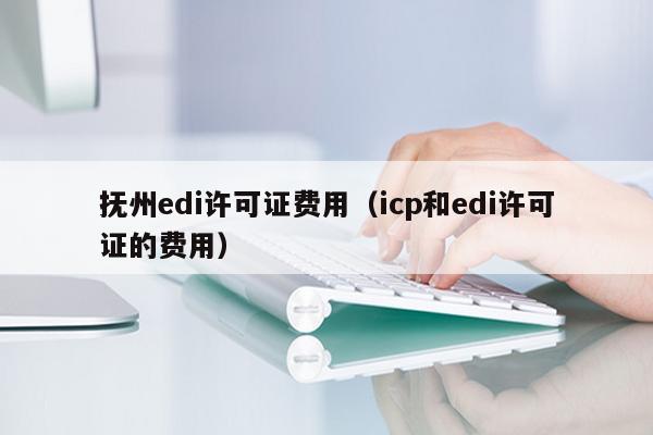 抚州edi许可证费用（icp和edi许可证的费用）