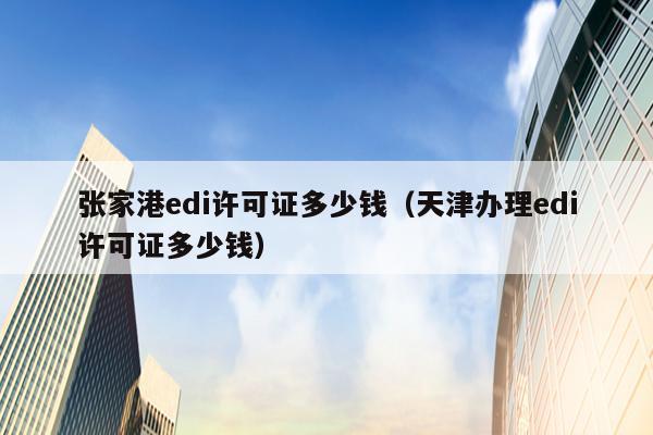 张家港edi许可证多少钱（天津办理edi许可证多少钱）