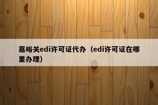 嘉峪关edi许可证代办（edi许可证在哪里办理）