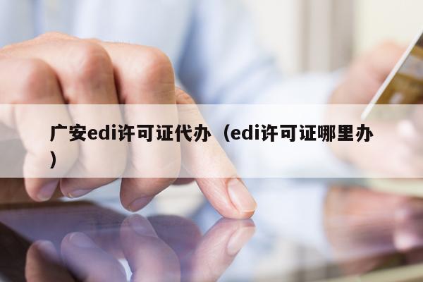 广安edi许可证代办（edi许可证哪里办）