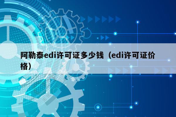 阿勒泰edi许可证多少钱（edi许可证价格）