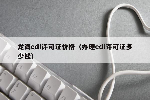 龙海edi许可证价格（办理edi许可证多少钱）