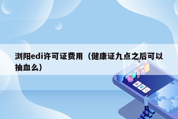 浏阳edi许可证费用（健康证九点之后可以抽血么）
