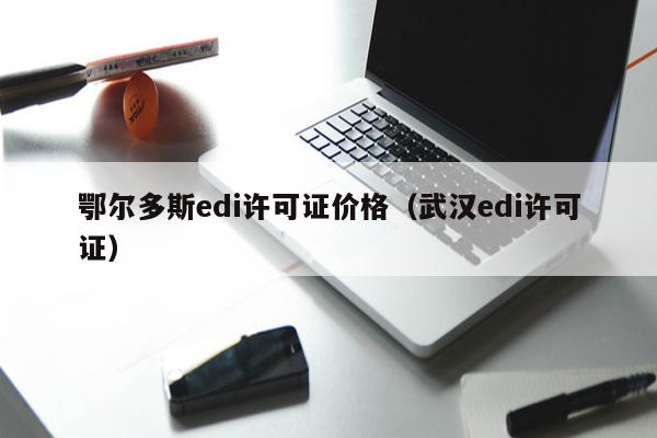 鄂尔多斯edi许可证价格（武汉edi许可证）