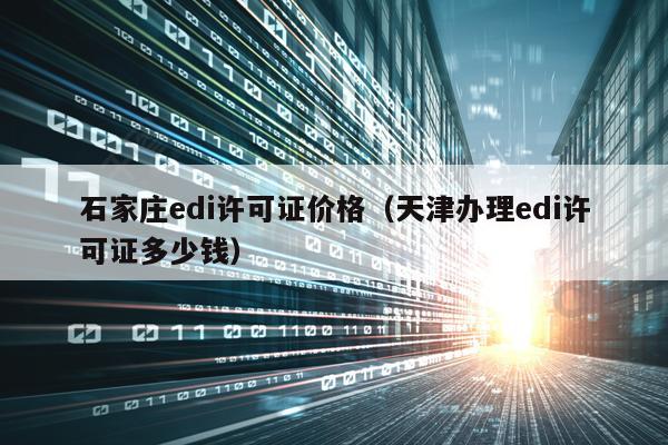 石家庄edi许可证价格（天津办理edi许可证多少钱）