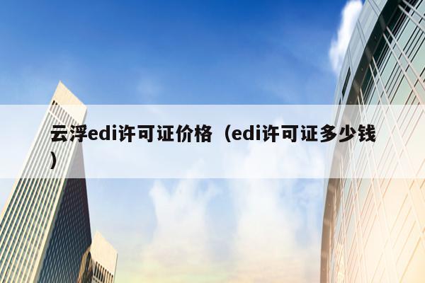 云浮edi许可证价格（edi许可证多少钱）