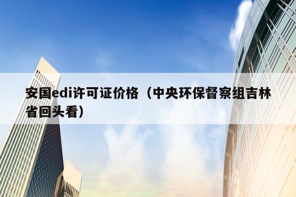 安国edi许可证价格（中央环保督察组吉林省回头看）