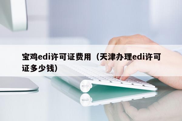 宝鸡edi许可证费用（天津办理edi许可证多少钱）
