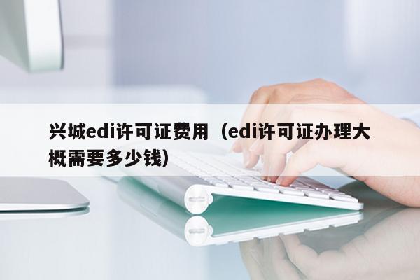 兴城edi许可证费用（edi许可证办理大概需要多少钱）