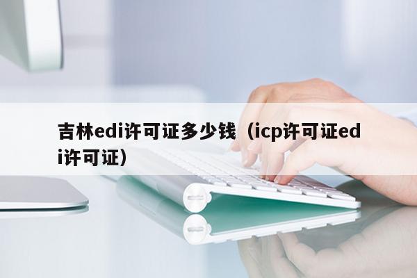 吉林edi许可证多少钱（icp许可证edi许可证）