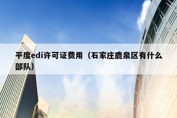 平度edi许可证费用（石家庄鹿泉区有什么部队）