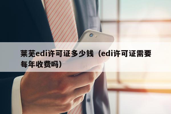 莱芜edi许可证多少钱（edi许可证需要每年收费吗）