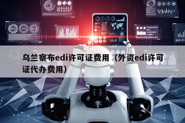 乌兰察布edi许可证费用（外资edi许可证代办费用）
