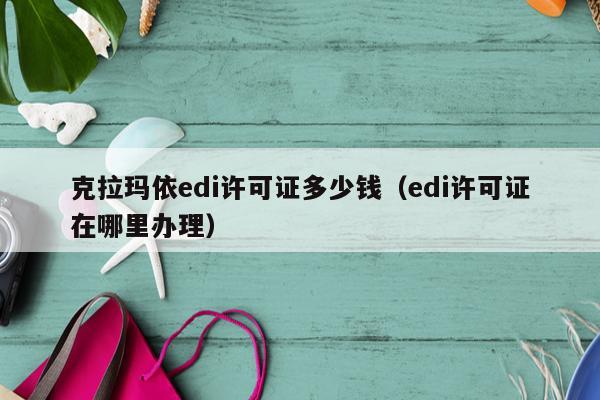 克拉玛依edi许可证多少钱（edi许可证在哪里办理）