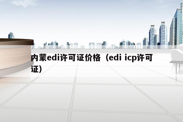 内蒙edi许可证价格（edi icp许可证）