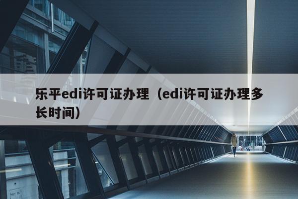 乐平edi许可证办理（edi许可证办理多长时间）