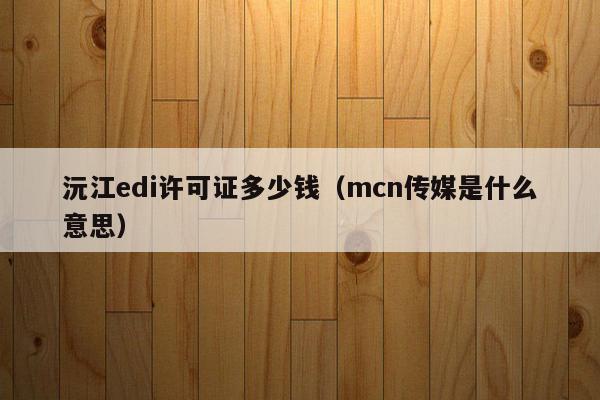 沅江edi许可证多少钱（mcn传媒是什么意思）