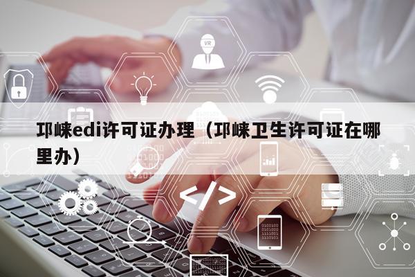 邛崃edi许可证办理（邛崃卫生许可证在哪里办）