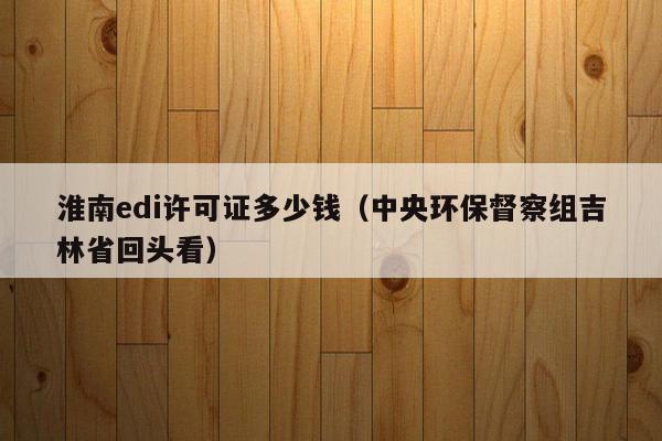 淮南edi许可证多少钱（中央环保督察组吉林省回头看）