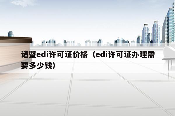 诸暨edi许可证价格（edi许可证办理需要多少钱）