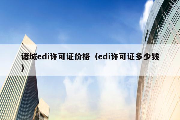 诸城edi许可证价格（edi许可证多少钱）