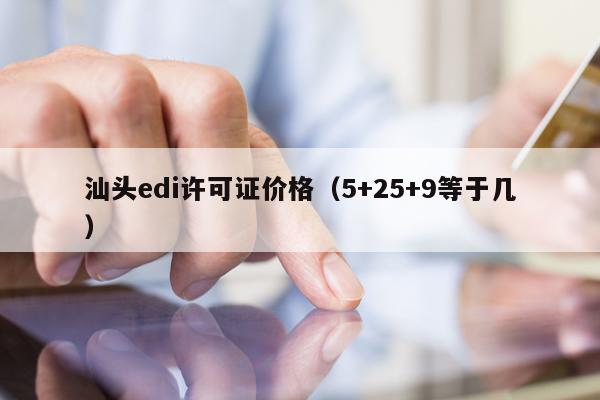 汕头edi许可证价格（5+25+9等于几）
