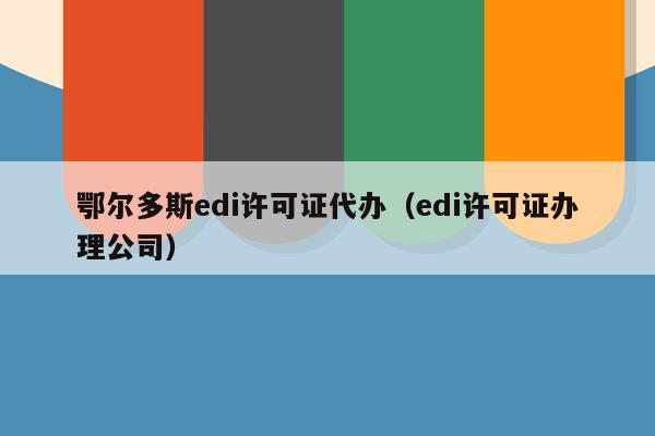 鄂尔多斯edi许可证代办（edi许可证办理公司）