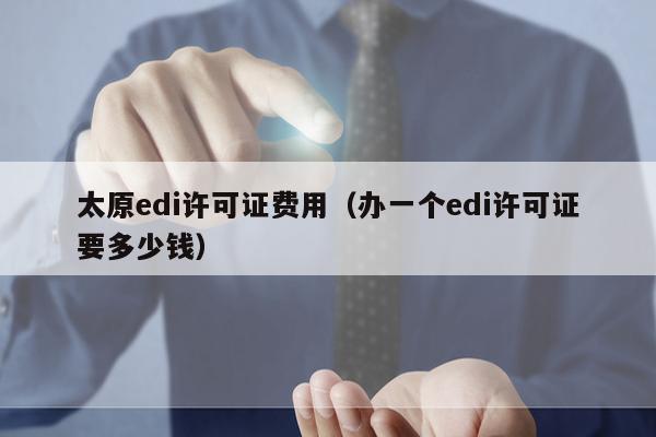 太原edi许可证费用（办一个edi许可证要多少钱）