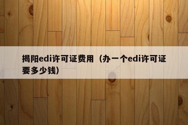 揭阳edi许可证费用（办一个edi许可证要多少钱）